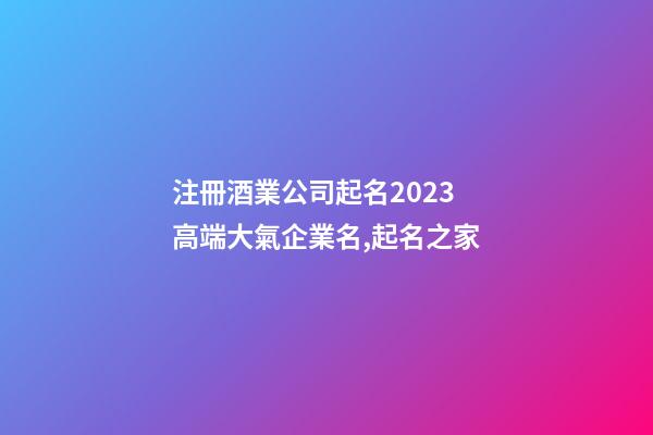 注冊酒業公司起名2023 高端大氣企業名,起名之家-第1張-公司起名-玄機派